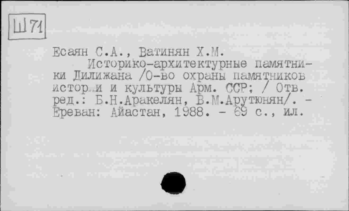 ﻿L117Ï
Есаян С.А., Ватинян Х.М.
И с торико-архите ктурные памятники Дилижана /0-во охраны памятников истор..и и культуры Арм. ССР; ! Отв. ред.: Б. Н. Араке лян, В.М.Арутюнян/. -Ереван: Айастан, 1988. - 69 с., ил.